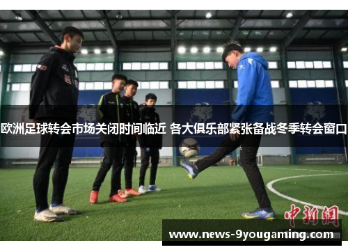 欧洲足球转会市场关闭时间临近 各大俱乐部紧张备战冬季转会窗口