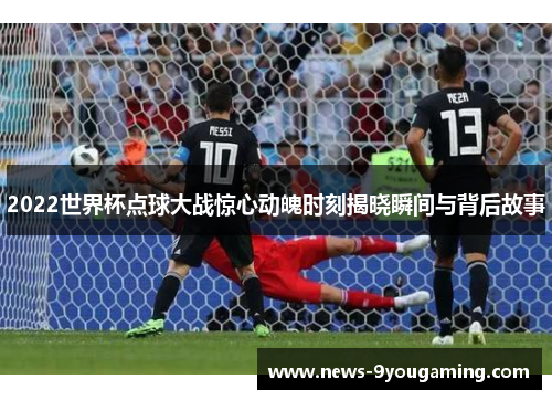 2022世界杯点球大战惊心动魄时刻揭晓瞬间与背后故事