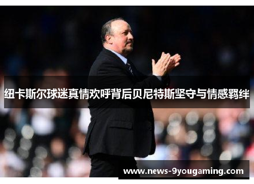 纽卡斯尔球迷真情欢呼背后贝尼特斯坚守与情感羁绊
