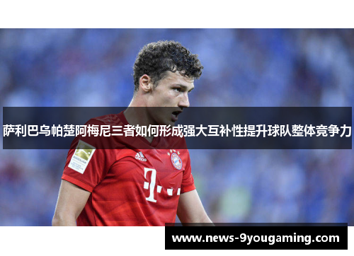 萨利巴乌帕楚阿梅尼三者如何形成强大互补性提升球队整体竞争力