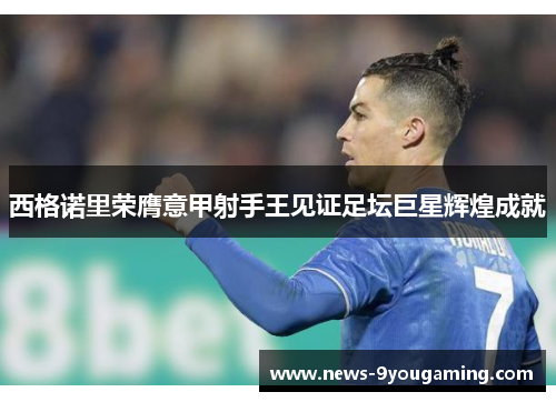 西格诺里荣膺意甲射手王见证足坛巨星辉煌成就