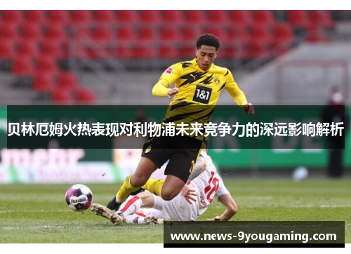 贝林厄姆火热表现对利物浦未来竞争力的深远影响解析