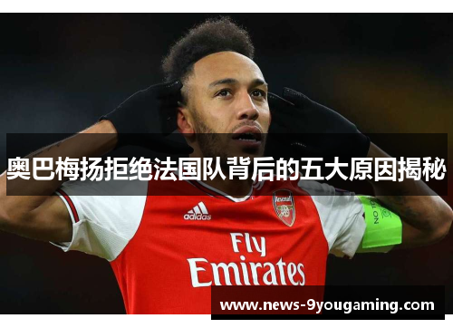 奥巴梅扬拒绝法国队背后的五大原因揭秘