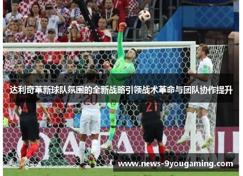 达利奇革新球队氛围的全新战略引领战术革命与团队协作提升