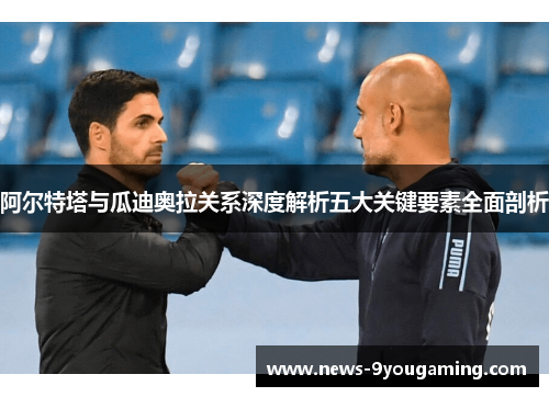 阿尔特塔与瓜迪奥拉关系深度解析五大关键要素全面剖析