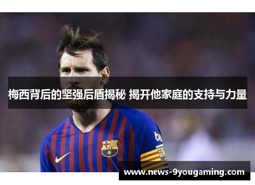 梅西背后的坚强后盾揭秘 揭开他家庭的支持与力量 梅西背后的坚强后盾揭秘 揭开他家庭的支持与力量