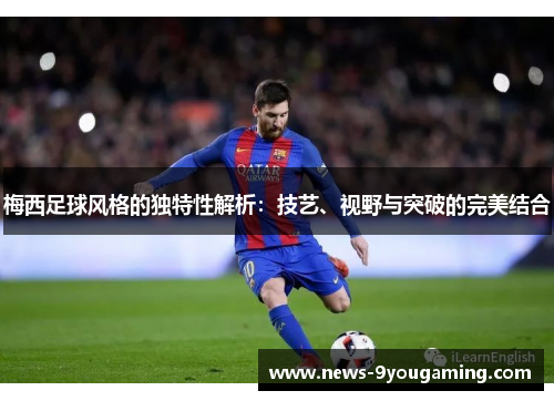 梅西足球风格的独特性解析：技艺、视野与突破的完美结合